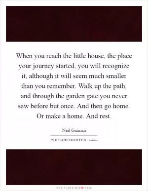 When you reach the little house, the place your journey started, you will recognize it, although it will seem much smaller than you remember. Walk up the path, and through the garden gate you never saw before but once. And then go home. Or make a home. And rest Picture Quote #1