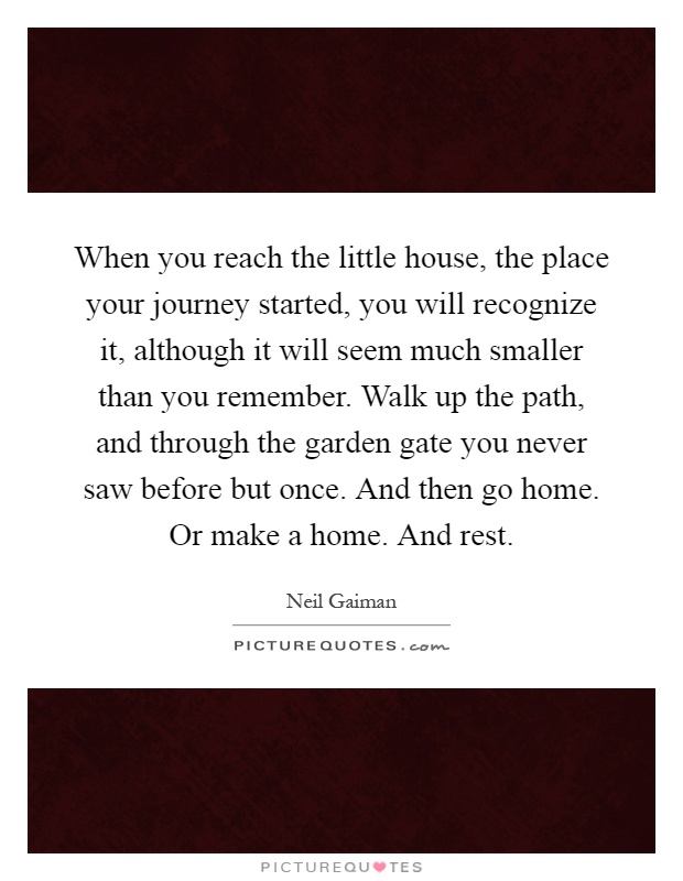 When you reach the little house, the place your journey started, you will recognize it, although it will seem much smaller than you remember. Walk up the path, and through the garden gate you never saw before but once. And then go home. Or make a home. And rest Picture Quote #1