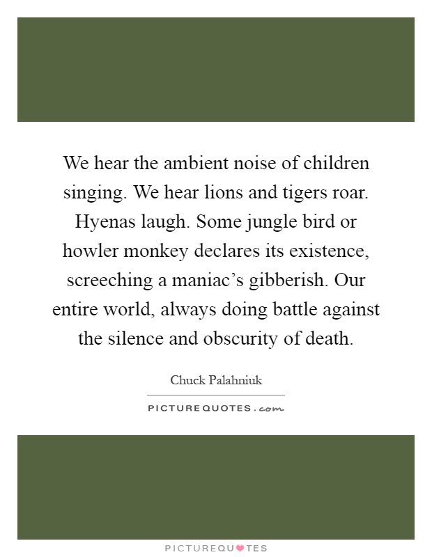 We hear the ambient noise of children singing. We hear lions and tigers roar. Hyenas laugh. Some jungle bird or howler monkey declares its existence, screeching a maniac's gibberish. Our entire world, always doing battle against the silence and obscurity of death Picture Quote #1