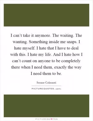 I can’t take it anymore. The waiting. The wanting. Something inside me snaps. I hate myself. I hate that I have to deal with this. I hate my life. And I hate how I can’t count on anyone to be completely there when I need them, exactly the way I need them to be Picture Quote #1