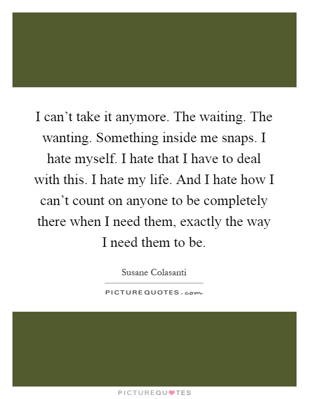 I can't take it anymore. The waiting. The wanting. Something inside me snaps. I hate myself. I hate that I have to deal with this. I hate my life. And I hate how I can't count on anyone to be completely there when I need them, exactly the way I need them to be Picture Quote #1