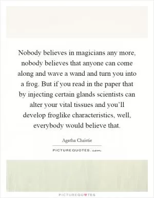 Nobody believes in magicians any more, nobody believes that anyone can come along and wave a wand and turn you into a frog. But if you read in the paper that by injecting certain glands scientists can alter your vital tissues and you’ll develop froglike characteristics, well, everybody would believe that Picture Quote #1