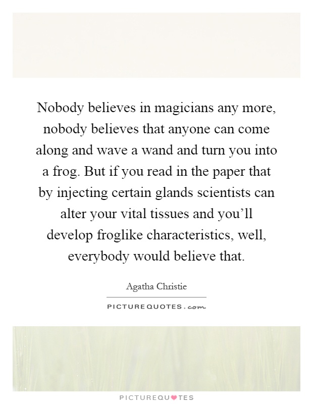 Nobody believes in magicians any more, nobody believes that anyone can come along and wave a wand and turn you into a frog. But if you read in the paper that by injecting certain glands scientists can alter your vital tissues and you'll develop froglike characteristics, well, everybody would believe that Picture Quote #1