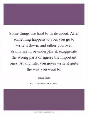 Some things are hard to write about. After something happens to you, you go to write it down, and either you over dramatize it, or underplay it, exaggerate the wrong parts or ignore the important ones. At any rate, you never write it quite the way you want to Picture Quote #1