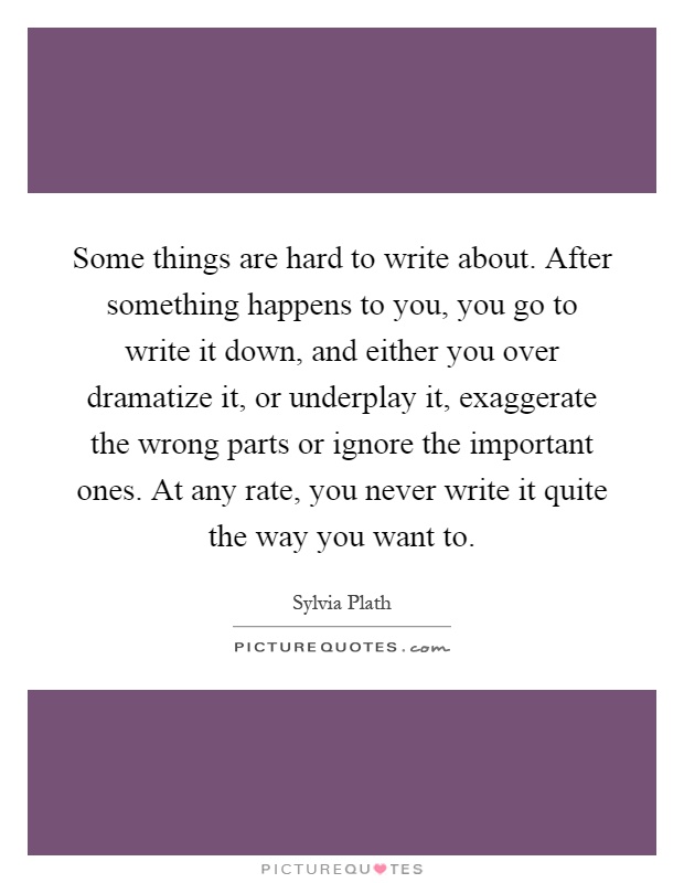 Some things are hard to write about. After something happens to you, you go to write it down, and either you over dramatize it, or underplay it, exaggerate the wrong parts or ignore the important ones. At any rate, you never write it quite the way you want to Picture Quote #1