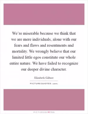 We’re miserable because we think that we are mere individuals, alone with our fears and flaws and resentments and mortality. We wrongly believe that our limited little egos constitute our whole entire nature. We have failed to recognize our deeper divine character Picture Quote #1
