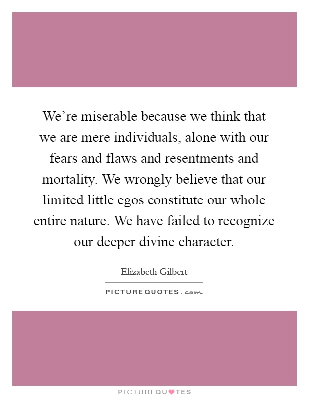 We're miserable because we think that we are mere individuals, alone with our fears and flaws and resentments and mortality. We wrongly believe that our limited little egos constitute our whole entire nature. We have failed to recognize our deeper divine character Picture Quote #1