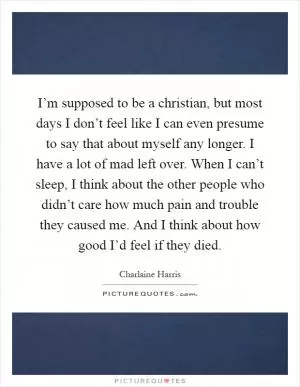 I’m supposed to be a christian, but most days I don’t feel like I can even presume to say that about myself any longer. I have a lot of mad left over. When I can’t sleep, I think about the other people who didn’t care how much pain and trouble they caused me. And I think about how good I’d feel if they died Picture Quote #1