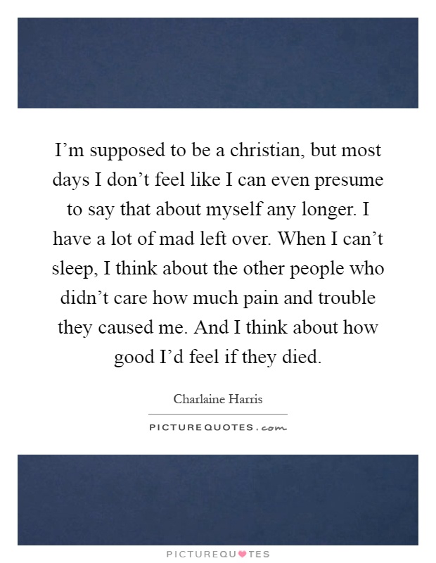I'm supposed to be a christian, but most days I don't feel like I can even presume to say that about myself any longer. I have a lot of mad left over. When I can't sleep, I think about the other people who didn't care how much pain and trouble they caused me. And I think about how good I'd feel if they died Picture Quote #1