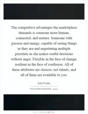 The competitive advantages the marketplace demands is someone more human, connected, and mature. Someone with passion and energy, capable of seeing things as they are and negotiating multiple priorities as she makes useful decisions without angst. Flexible in the face of change, resilient in the face of confusion. All of these attributes are choices, not talents, and all of them are available to you Picture Quote #1