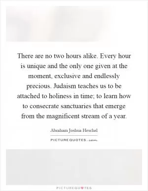There are no two hours alike. Every hour is unique and the only one given at the moment, exclusive and endlessly precious. Judaism teaches us to be attached to holiness in time; to learn how to consecrate sanctuaries that emerge from the magnificent stream of a year Picture Quote #1