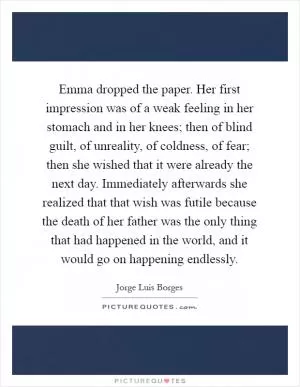 Emma dropped the paper. Her first impression was of a weak feeling in her stomach and in her knees; then of blind guilt, of unreality, of coldness, of fear; then she wished that it were already the next day. Immediately afterwards she realized that that wish was futile because the death of her father was the only thing that had happened in the world, and it would go on happening endlessly Picture Quote #1