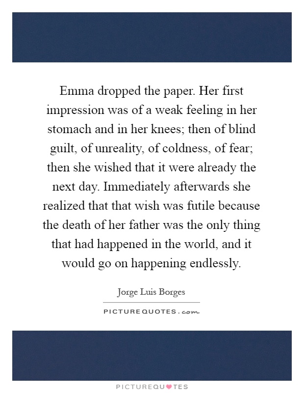 Emma dropped the paper. Her first impression was of a weak feeling in her stomach and in her knees; then of blind guilt, of unreality, of coldness, of fear; then she wished that it were already the next day. Immediately afterwards she realized that that wish was futile because the death of her father was the only thing that had happened in the world, and it would go on happening endlessly Picture Quote #1