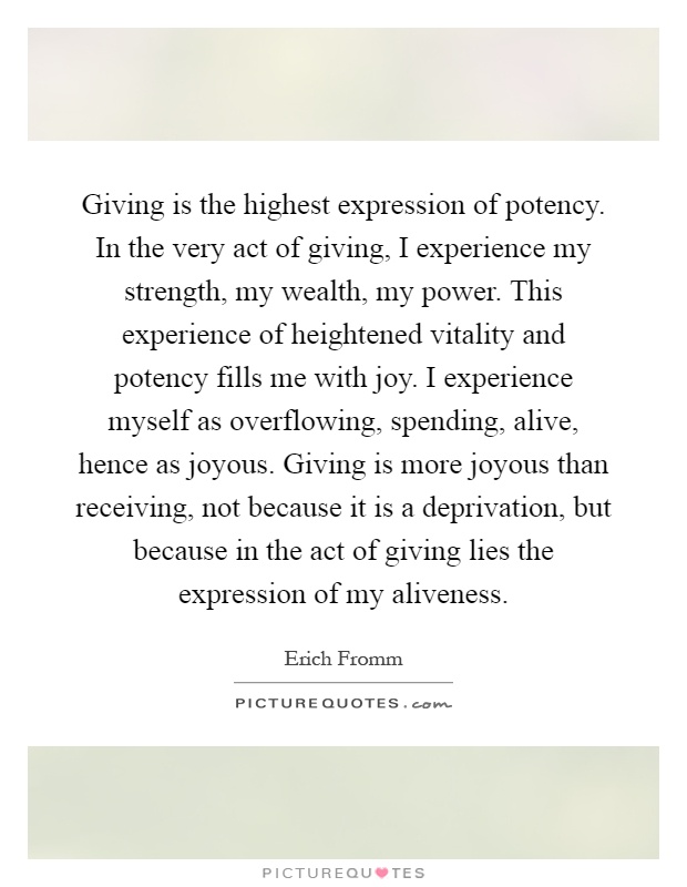 Giving is the highest expression of potency. In the very act of giving, I experience my strength, my wealth, my power. This experience of heightened vitality and potency fills me with joy. I experience myself as overflowing, spending, alive, hence as joyous. Giving is more joyous than receiving, not because it is a deprivation, but because in the act of giving lies the expression of my aliveness Picture Quote #1