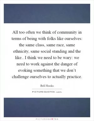 All too often we think of community in terms of being with folks like ourselves: the same class, same race, same ethnicity, same social standing and the like.. I think we need to be wary: we need to work against the danger of evoking something that we don’t challenge ourselves to actually practice Picture Quote #1