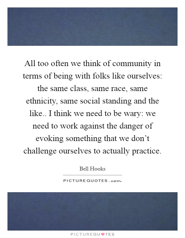 All too often we think of community in terms of being with folks like ourselves: the same class, same race, same ethnicity, same social standing and the like.. I think we need to be wary: we need to work against the danger of evoking something that we don't challenge ourselves to actually practice Picture Quote #1
