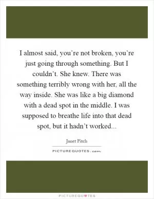 I almost said, you’re not broken, you’re just going through something. But I couldn’t. She knew. There was something terribly wrong with her, all the way inside. She was like a big diamond with a dead spot in the middle. I was supposed to breathe life into that dead spot, but it hadn’t worked Picture Quote #1