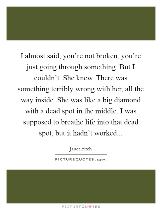 I almost said, you're not broken, you're just going through something. But I couldn't. She knew. There was something terribly wrong with her, all the way inside. She was like a big diamond with a dead spot in the middle. I was supposed to breathe life into that dead spot, but it hadn't worked Picture Quote #1