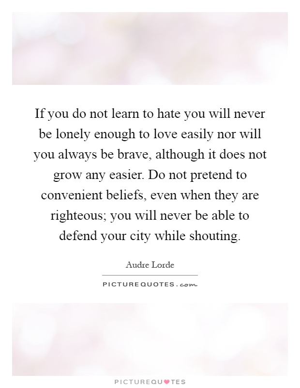 If you do not learn to hate you will never be lonely enough to love easily nor will you always be brave, although it does not grow any easier. Do not pretend to convenient beliefs, even when they are righteous; you will never be able to defend your city while shouting Picture Quote #1