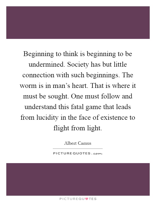 Beginning to think is beginning to be undermined. Society has but little connection with such beginnings. The worm is in man's heart. That is where it must be sought. One must follow and understand this fatal game that leads from lucidity in the face of existence to flight from light Picture Quote #1