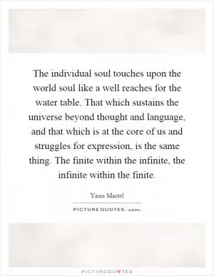 The individual soul touches upon the world soul like a well reaches for the water table. That which sustains the universe beyond thought and language, and that which is at the core of us and struggles for expression, is the same thing. The finite within the infinite, the infinite within the finite Picture Quote #1