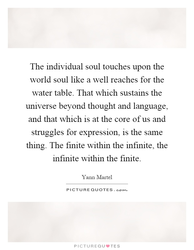 The individual soul touches upon the world soul like a well reaches for the water table. That which sustains the universe beyond thought and language, and that which is at the core of us and struggles for expression, is the same thing. The finite within the infinite, the infinite within the finite Picture Quote #1