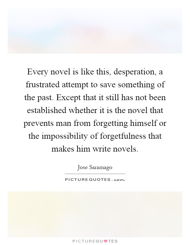 Every novel is like this, desperation, a frustrated attempt to save something of the past. Except that it still has not been established whether it is the novel that prevents man from forgetting himself or the impossibility of forgetfulness that makes him write novels Picture Quote #1