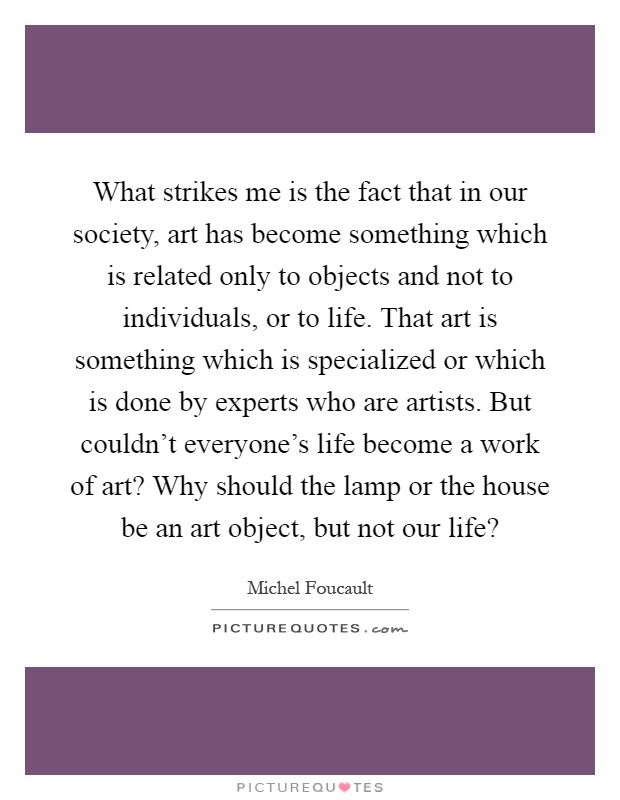 What strikes me is the fact that in our society, art has become something which is related only to objects and not to individuals, or to life. That art is something which is specialized or which is done by experts who are artists. But couldn't everyone's life become a work of art? Why should the lamp or the house be an art object, but not our life? Picture Quote #1