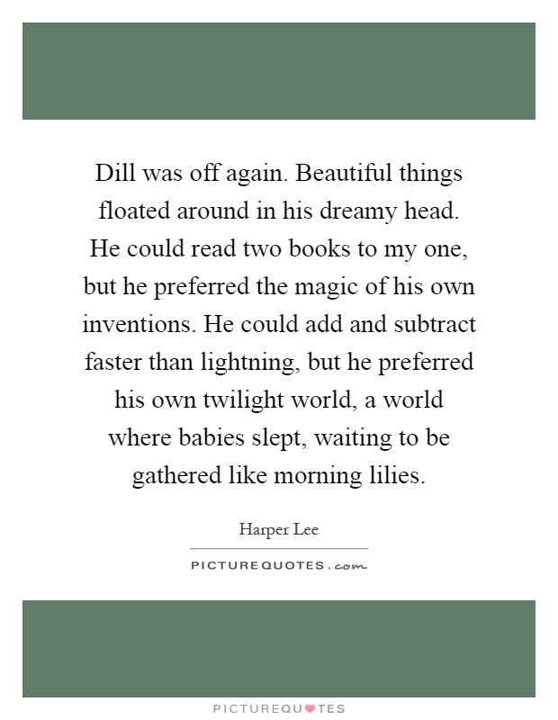 Dill was off again. Beautiful things floated around in his dreamy head. He could read two books to my one, but he preferred the magic of his own inventions. He could add and subtract faster than lightning, but he preferred his own twilight world, a world where babies slept, waiting to be gathered like morning lilies Picture Quote #1