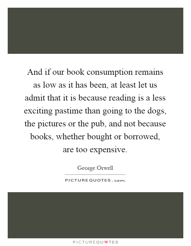 And if our book consumption remains as low as it has been, at least let us admit that it is because reading is a less exciting pastime than going to the dogs, the pictures or the pub, and not because books, whether bought or borrowed, are too expensive Picture Quote #1