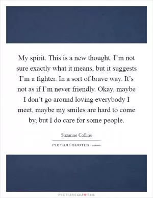 My spirit. This is a new thought. I’m not sure exactly what it means, but it suggests I’m a fighter. In a sort of brave way. It’s not as if I’m never friendly. Okay, maybe I don’t go around loving everybody I meet, maybe my smiles are hard to come by, but I do care for some people Picture Quote #1
