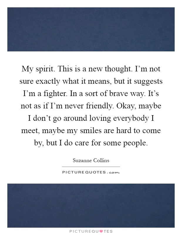 My spirit. This is a new thought. I'm not sure exactly what it means, but it suggests I'm a fighter. In a sort of brave way. It's not as if I'm never friendly. Okay, maybe I don't go around loving everybody I meet, maybe my smiles are hard to come by, but I do care for some people Picture Quote #1