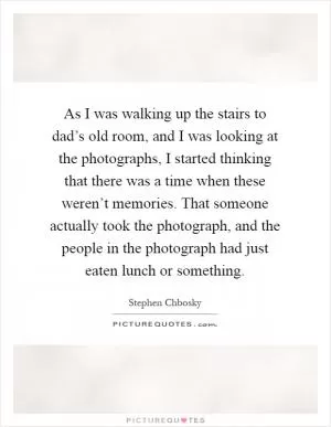 As I was walking up the stairs to dad’s old room, and I was looking at the photographs, I started thinking that there was a time when these weren’t memories. That someone actually took the photograph, and the people in the photograph had just eaten lunch or something Picture Quote #1