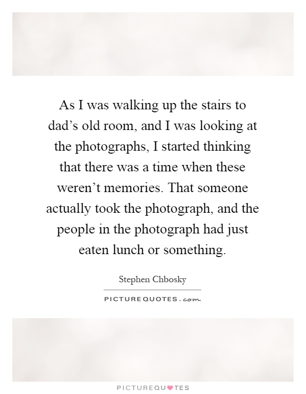 As I was walking up the stairs to dad's old room, and I was looking at the photographs, I started thinking that there was a time when these weren't memories. That someone actually took the photograph, and the people in the photograph had just eaten lunch or something Picture Quote #1