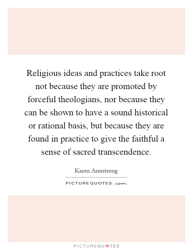 Religious ideas and practices take root not because they are promoted by forceful theologians, nor because they can be shown to have a sound historical or rational basis, but because they are found in practice to give the faithful a sense of sacred transcendence Picture Quote #1
