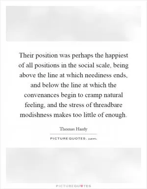 Their position was perhaps the happiest of all positions in the social scale, being above the line at which neediness ends, and below the line at which the convenances begin to cramp natural feeling, and the stress of threadbare modishness makes too little of enough Picture Quote #1