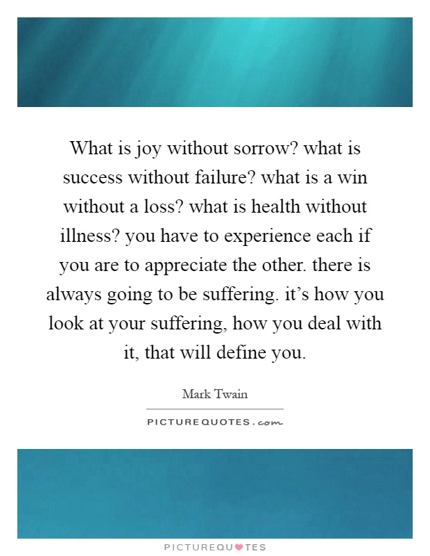 What is joy without sorrow? what is success without failure? what is a win without a loss? what is health without illness? you have to experience each if you are to appreciate the other. there is always going to be suffering. it's how you look at your suffering, how you deal with it, that will define you Picture Quote #1
