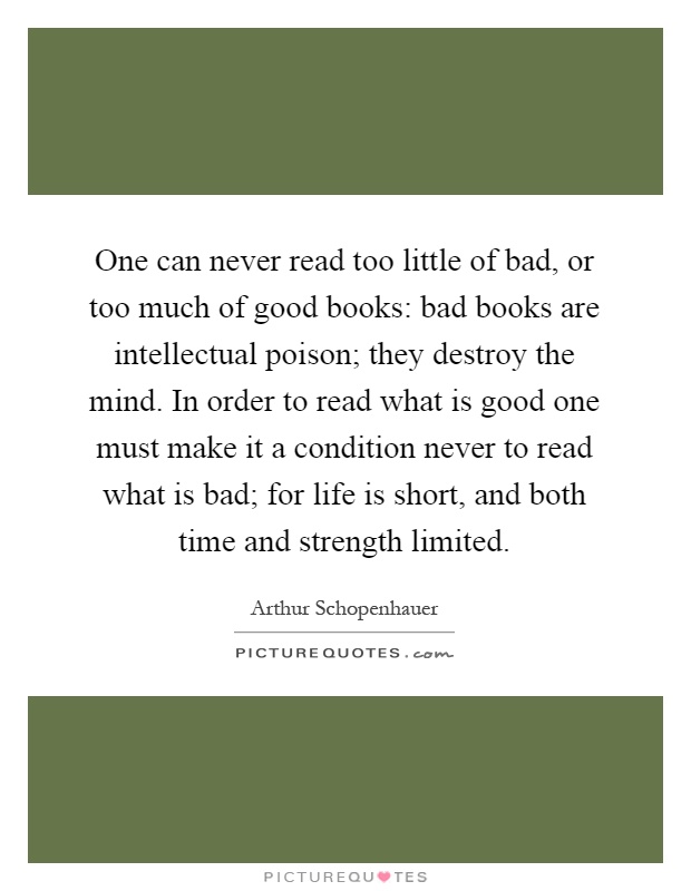 One can never read too little of bad, or too much of good books: bad books are intellectual poison; they destroy the mind. In order to read what is good one must make it a condition never to read what is bad; for life is short, and both time and strength limited Picture Quote #1