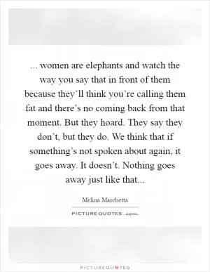... women are elephants and watch the way you say that in front of them because they’ll think you’re calling them fat and there’s no coming back from that moment. But they hoard. They say they don’t, but they do. We think that if something’s not spoken about again, it goes away. It doesn’t. Nothing goes away just like that Picture Quote #1