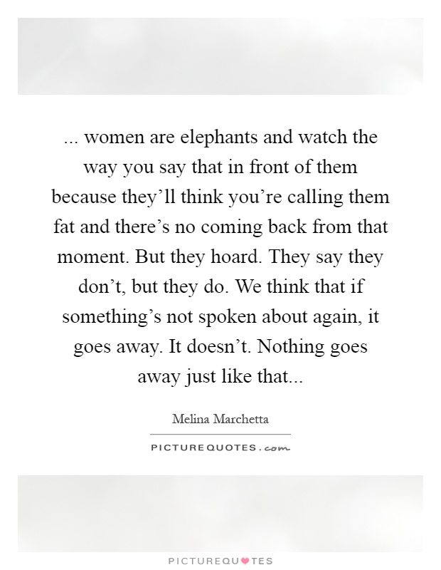 ... women are elephants and watch the way you say that in front of them because they'll think you're calling them fat and there's no coming back from that moment. But they hoard. They say they don't, but they do. We think that if something's not spoken about again, it goes away. It doesn't. Nothing goes away just like that Picture Quote #1