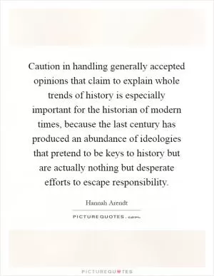 Caution in handling generally accepted opinions that claim to explain whole trends of history is especially important for the historian of modern times, because the last century has produced an abundance of ideologies that pretend to be keys to history but are actually nothing but desperate efforts to escape responsibility Picture Quote #1