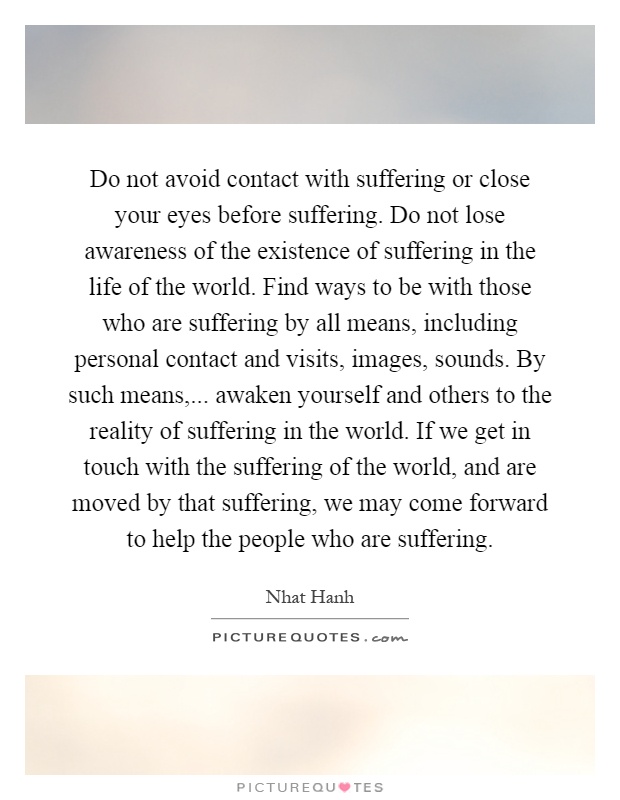 Do not avoid contact with suffering or close your eyes before suffering. Do not lose awareness of the existence of suffering in the life of the world. Find ways to be with those who are suffering by all means, including personal contact and visits, images, sounds. By such means,... awaken yourself and others to the reality of suffering in the world. If we get in touch with the suffering of the world, and are moved by that suffering, we may come forward to help the people who are suffering Picture Quote #1