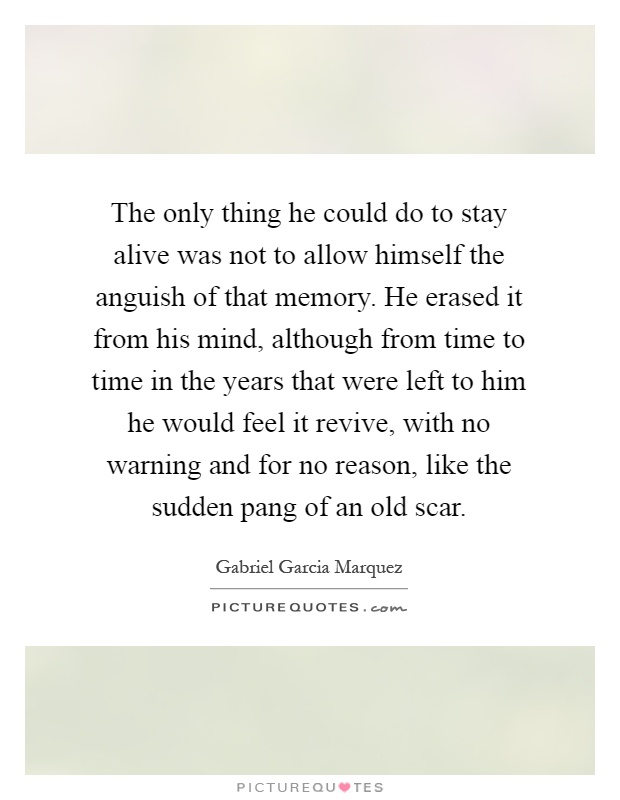 The only thing he could do to stay alive was not to allow himself the anguish of that memory. He erased it from his mind, although from time to time in the years that were left to him he would feel it revive, with no warning and for no reason, like the sudden pang of an old scar Picture Quote #1
