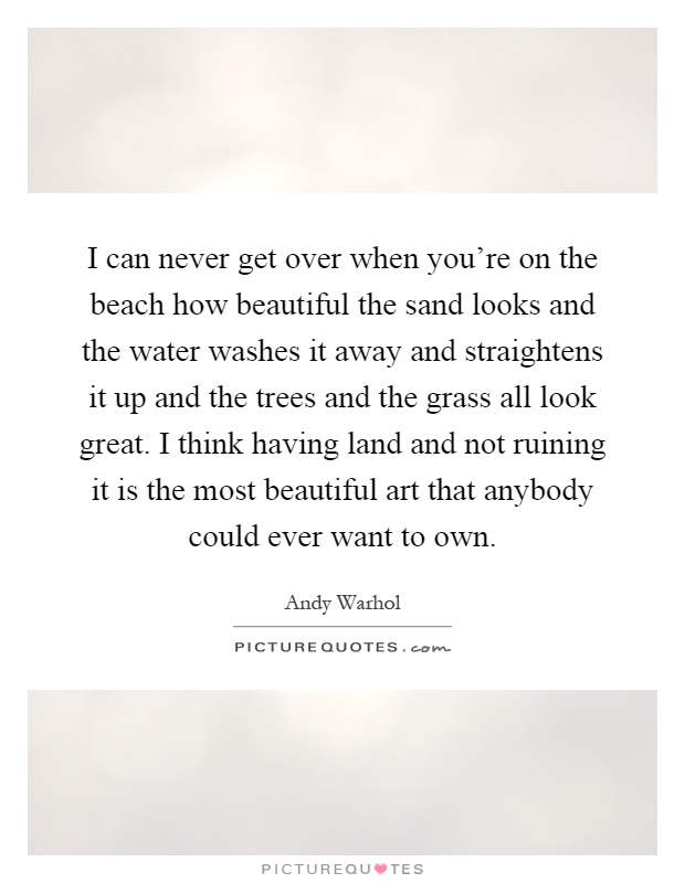 I can never get over when you're on the beach how beautiful the sand looks and the water washes it away and straightens it up and the trees and the grass all look great. I think having land and not ruining it is the most beautiful art that anybody could ever want to own Picture Quote #1