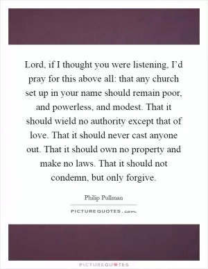 Lord, if I thought you were listening, I’d pray for this above all: that any church set up in your name should remain poor, and powerless, and modest. That it should wield no authority except that of love. That it should never cast anyone out. That it should own no property and make no laws. That it should not condemn, but only forgive Picture Quote #1
