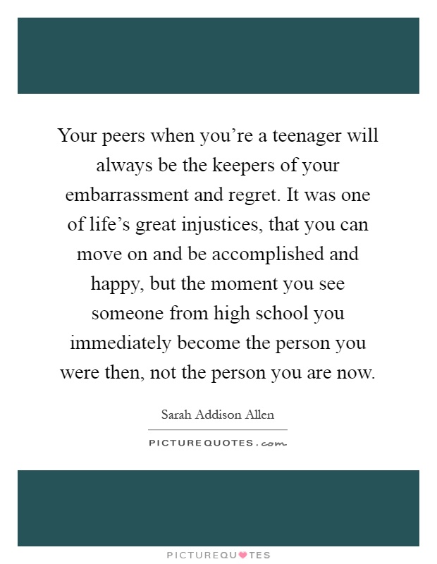 Your peers when you're a teenager will always be the keepers of your embarrassment and regret. It was one of life's great injustices, that you can move on and be accomplished and happy, but the moment you see someone from high school you immediately become the person you were then, not the person you are now Picture Quote #1