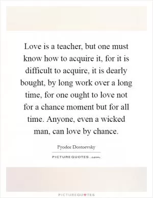 Love is a teacher, but one must know how to acquire it, for it is difficult to acquire, it is dearly bought, by long work over a long time, for one ought to love not for a chance moment but for all time. Anyone, even a wicked man, can love by chance Picture Quote #1