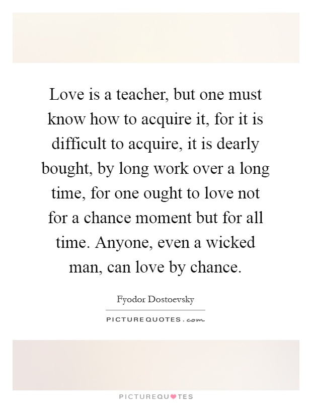 Love is a teacher, but one must know how to acquire it, for it is difficult to acquire, it is dearly bought, by long work over a long time, for one ought to love not for a chance moment but for all time. Anyone, even a wicked man, can love by chance Picture Quote #1