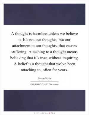 A thought is harmless unless we believe it. It’s not our thoughts, but our attachment to our thoughts, that causes suffering. Attaching to a thought means believing that it’s true, without inquiring. A belief is a thought that we’ve been attaching to, often for years Picture Quote #1