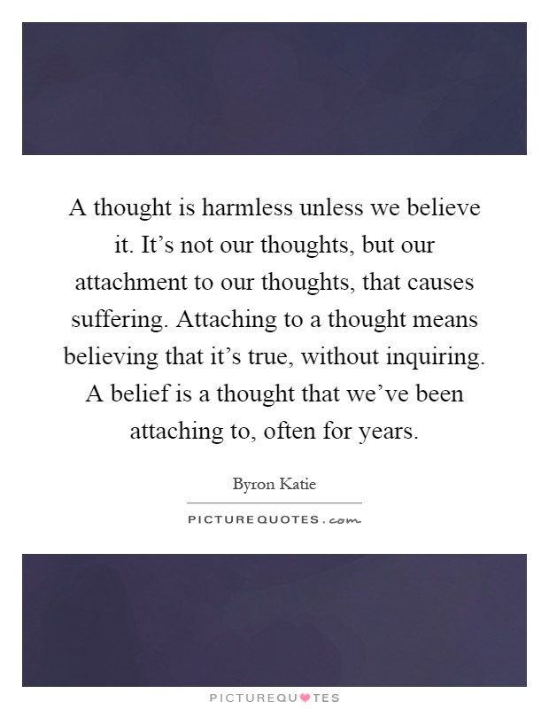 A thought is harmless unless we believe it. It's not our thoughts, but our attachment to our thoughts, that causes suffering. Attaching to a thought means believing that it's true, without inquiring. A belief is a thought that we've been attaching to, often for years Picture Quote #1